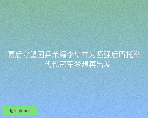 幕后守望国乒荣耀李隼甘为坚强后盾托举一代代冠军梦想再出发 幕后守望国乒荣耀李隼甘为坚强后盾托举一代代冠军梦想再出发