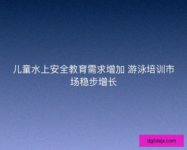 儿童水上安全教育需求增加 游泳培训市场稳步增长