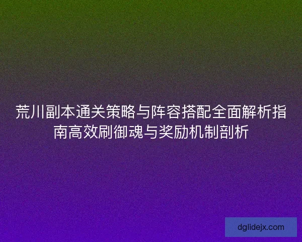 荒川副本通关策略与阵容搭配全面解析指南高效刷御魂与奖励机制剖析